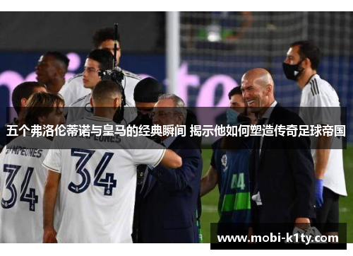 五个弗洛伦蒂诺与皇马的经典瞬间 揭示他如何塑造传奇足球帝国